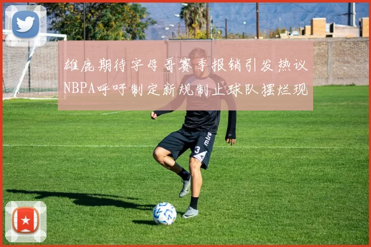 雄鹿期待字母哥赛季报销引发热议NBPA呼吁制定新规制止球队摆烂现象