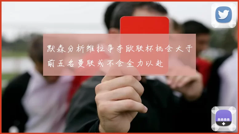 默森分析维拉争夺欧联杯机会大于前五名曼联或不会全力以赴