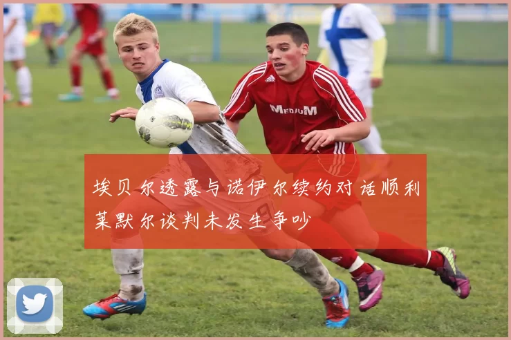 埃贝尔透露与诺伊尔续约对话顺利莱默尔谈判未发生争吵