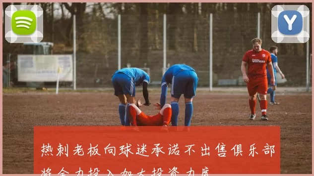 热刺老板向球迷承诺不出售俱乐部将全力投入加大投资力度