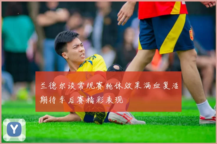 兰德尔谈常规赛轮休效果满血复活期待季后赛精彩表现