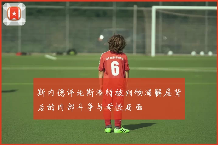 斯内德评论斯洛特被利物浦解雇背后的内部斗争与奇怪局面