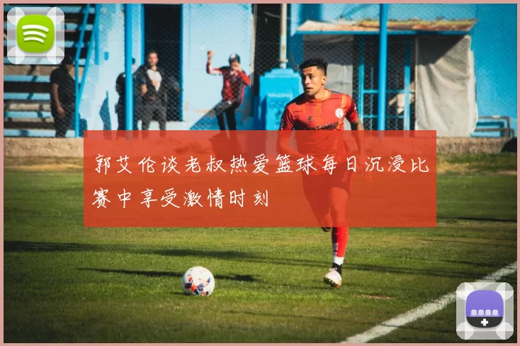 郭艾伦谈老叔热爱篮球每日沉浸比赛中享受激情时刻