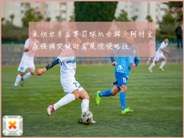 米切尔季后赛罚球机会稀少阿特金森强调突破时需展现侵略性