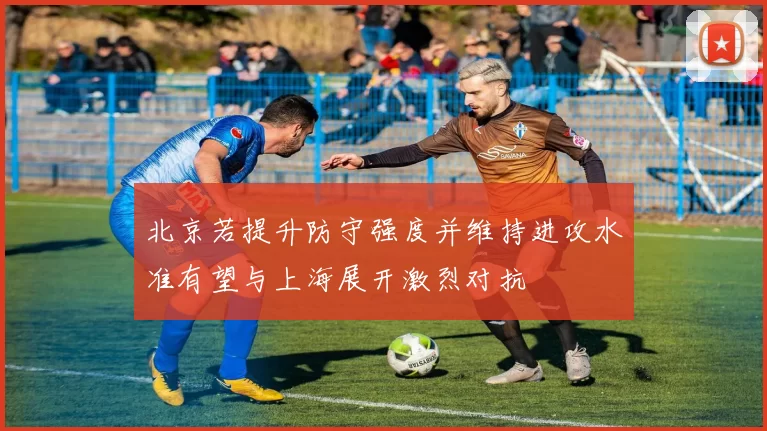 北京若提升防守强度并维持进攻水准有望与上海展开激烈对抗
