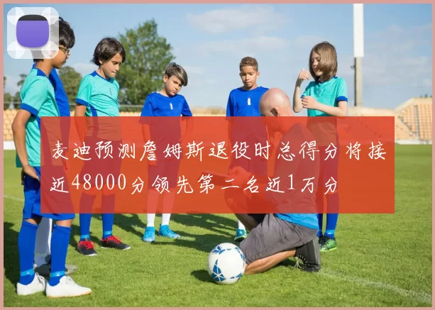 麦迪预测詹姆斯退役时总得分将接近48000分领先第二名近1万分