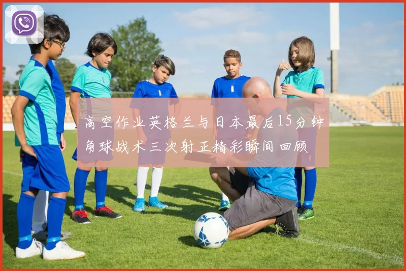 高空作业英格兰与日本最后15分钟角球战术三次射正精彩瞬间回顾