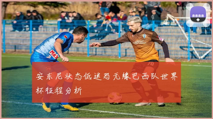 安东尼状态低迷恐无缘巴西队世界杯征程分析