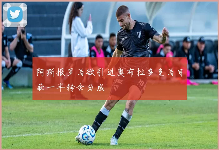 阿斯报罗马欲引进奥布拉多皇马可获一半转会分成