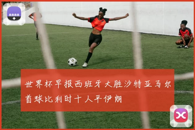 世界杯早报西班牙大胜沙特亚马尔首球比利时十人平伊朗