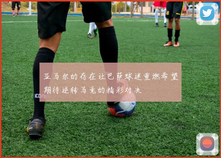 亚马尔的存在让巴萨球迷重燃希望期待逆转马竞的精彩对决